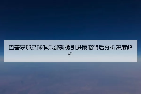巴塞罗那足球俱乐部新援引进策略背后分析深度解析