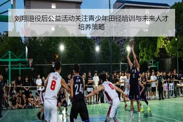刘翔退役后公益活动关注青少年田径培训与未来人才培养策略